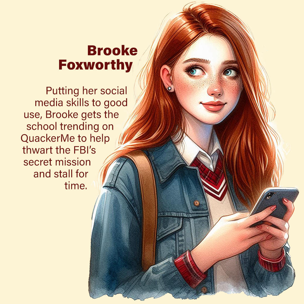 Brooke Foxworthy— Putting her social media skills to good use, Brooke gets the school trending on QuackerMe to help thwart the FBI’s secret mission and stall for time.