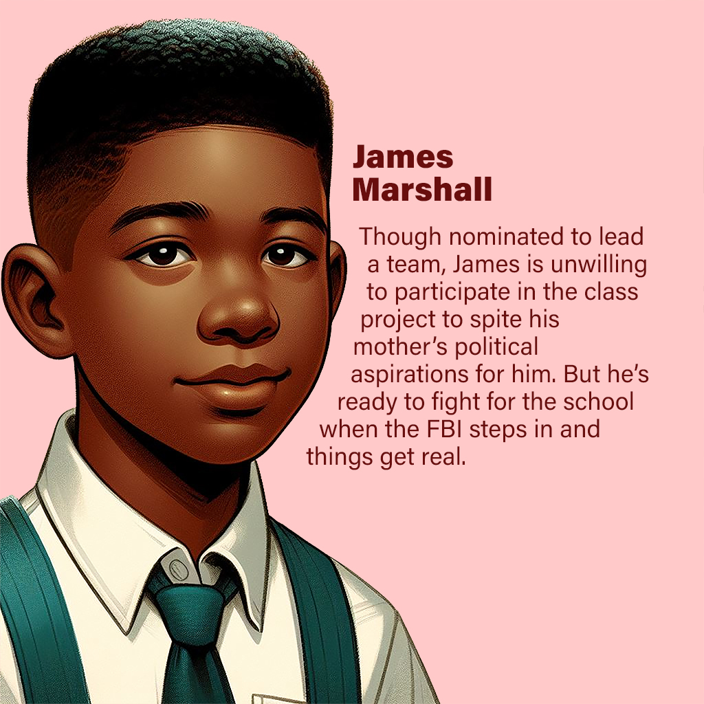 James Marshall—Though nominated to lead a team, James is unwilling to participate in the class project to spite his mother’s political aspirations for him. But he’s ready to fight for the school when the FBI steps in and things get real.