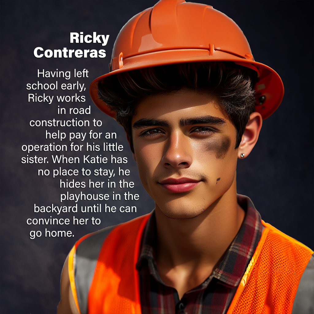 Ricky Contreras—Having left school early, Ricky works in road construction to help pay for an operation for his little sister. When Katie has no place to stay, he hides her in the playhouse in the backyard until he can convince her to go home.
